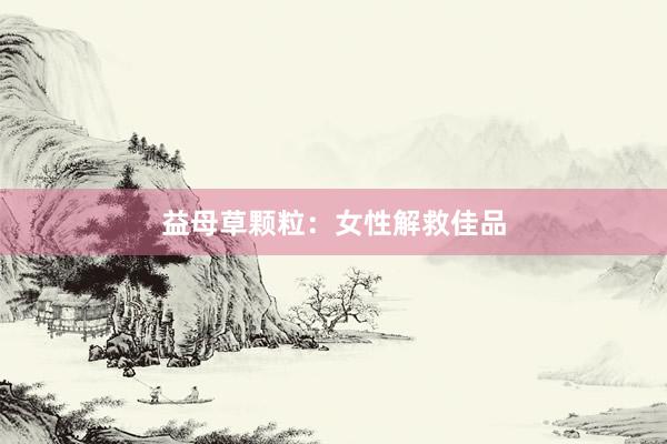 益母草颗粒：女性解救佳品